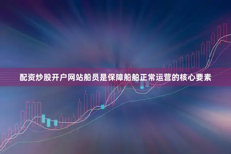 配资炒股开户网站船员是保障船舶正常运营的核心要素