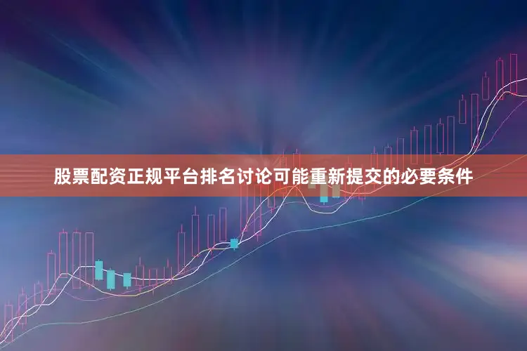 股票配资正规平台排名讨论可能重新提交的必要条件