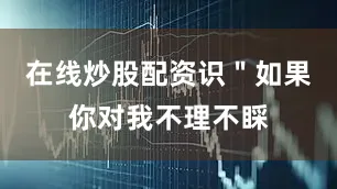 在线炒股配资识＂如果你对我不理不睬