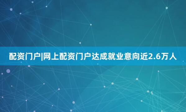 配资门户|网上配资门户达成就业意向近2.6万人