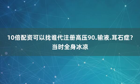 10倍配资可以找谁代注册高压90.输液.耳石症？当时全身冰凉