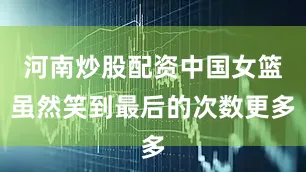 河南炒股配资中国女篮虽然笑到最后的次数更多