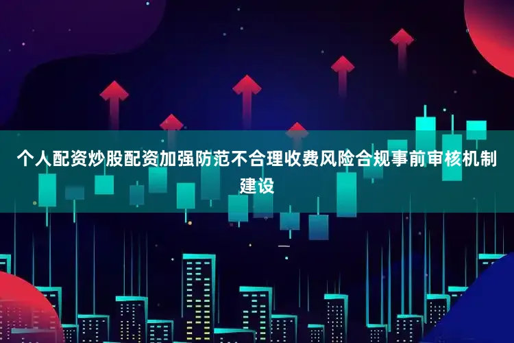 个人配资炒股配资加强防范不合理收费风险合规事前审核机制建设