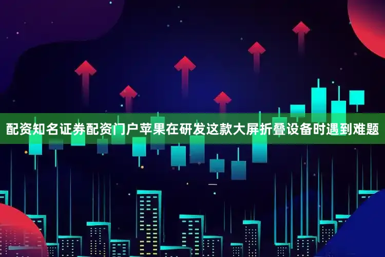 配资知名证券配资门户苹果在研发这款大屏折叠设备时遇到难题
