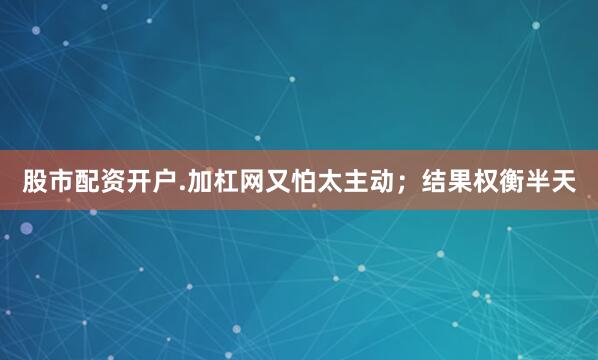 股市配资开户.加杠网又怕太主动；结果权衡半天